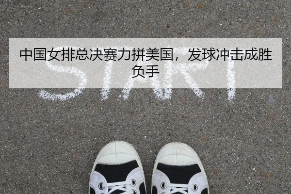 中国女排总决赛力拼美国，发球冲击成胜负手