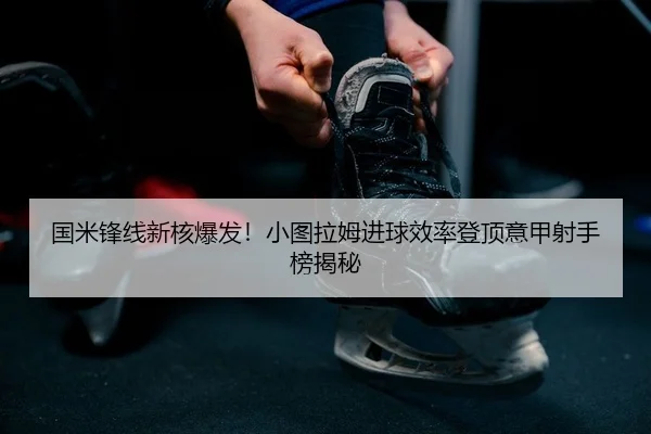 国米锋线新核爆发！小图拉姆进球效率登顶意甲射手榜揭秘